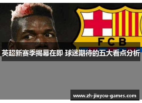 英超新赛季揭幕在即 球迷期待的五大看点分析